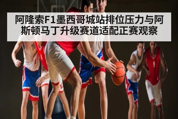 阿隆索F1墨西哥城站排位压力与阿斯顿马丁升级赛道适配正赛观察